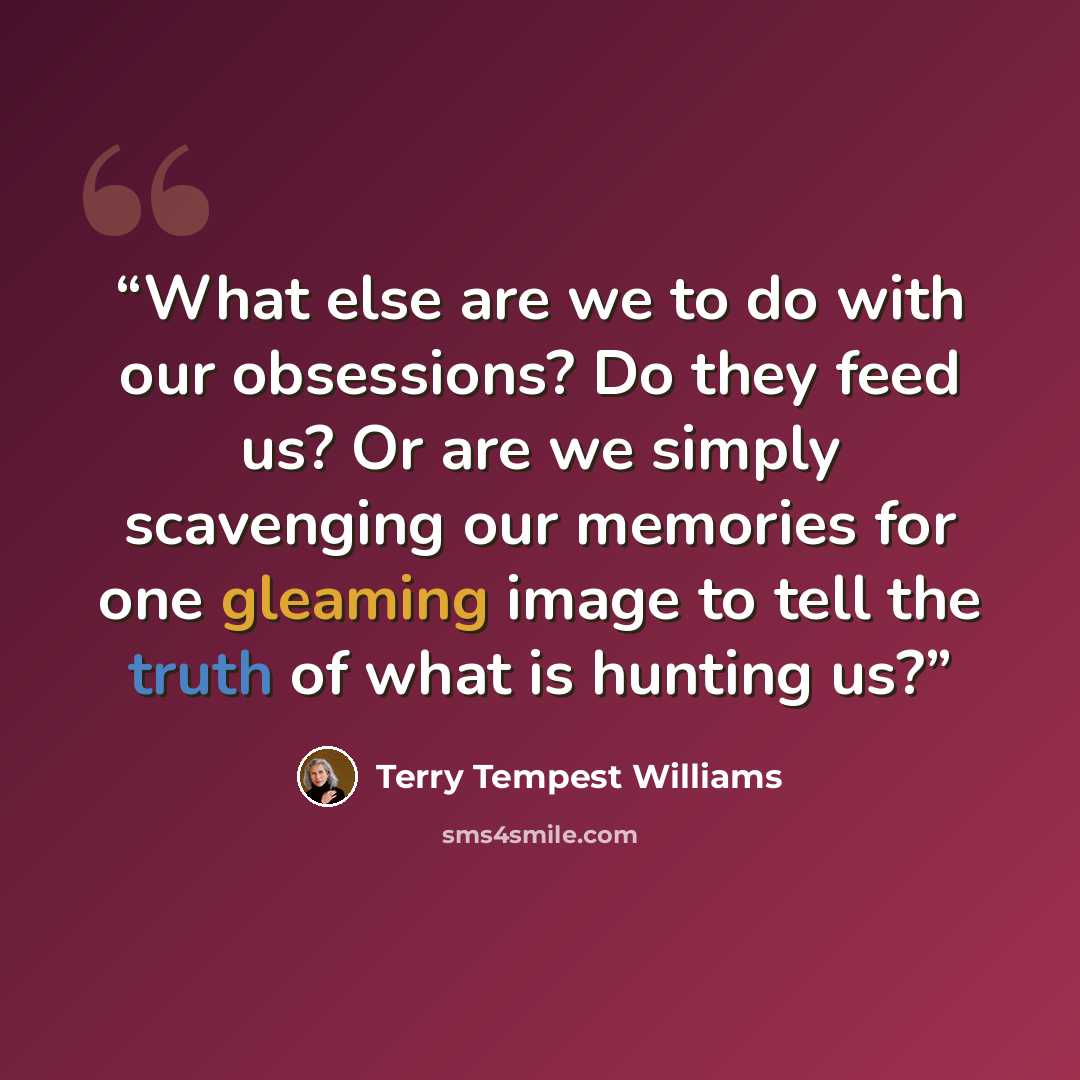 “What else are we to do with our obsessions? Do they feed us? Or are we simply scavenging our memories for one gleaming image to tell the truth of what is hunting us?” quote by Terry Tempest Williams