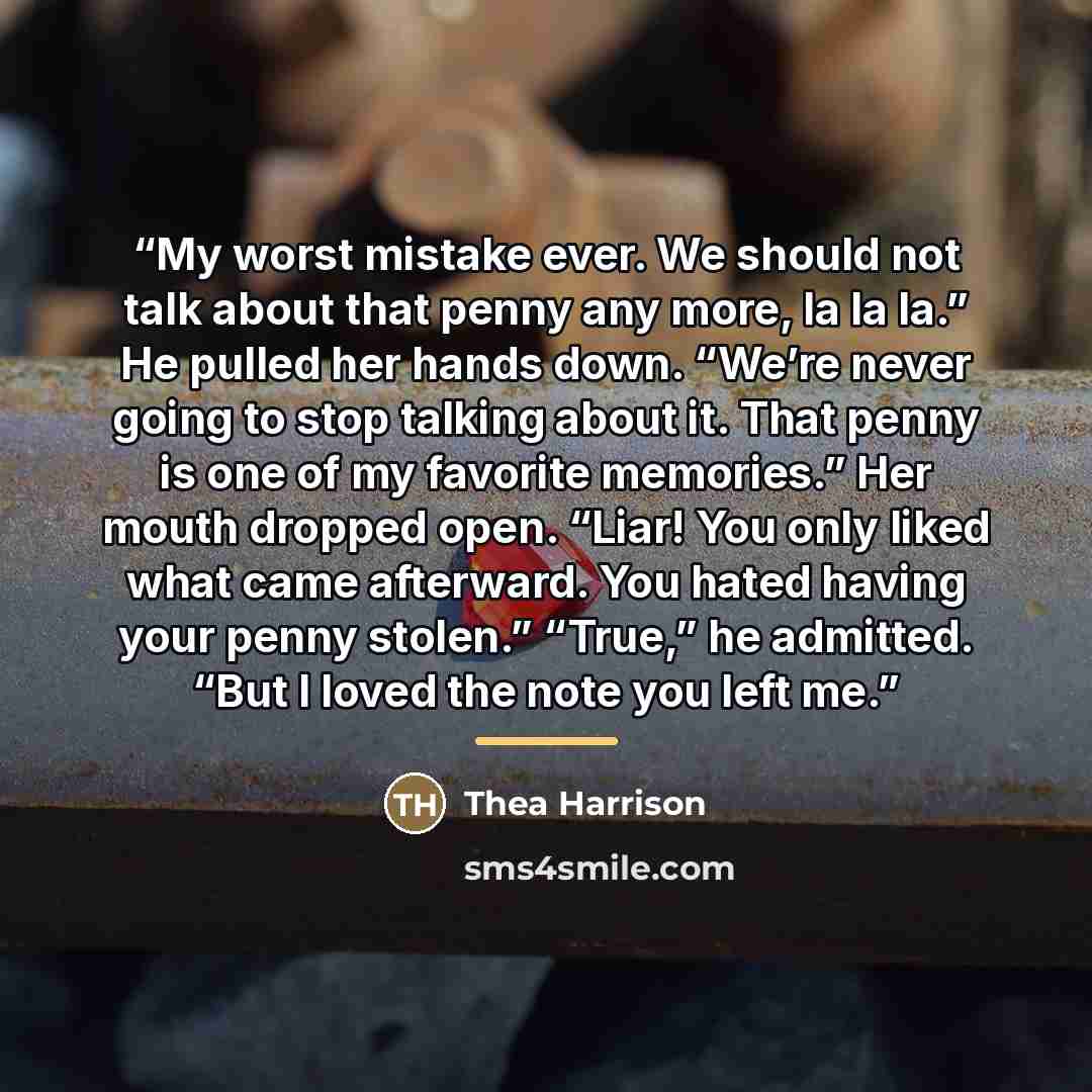 “My worst mistake ever. We should not talk about that penny any more, la la la.” He pulled her hands down. “We’re never going to stop talking about it. That penny is one of my favorite memories.” Her mouth dropped open. “Liar! You only liked what came afterward. You hated having your penny stolen.”…” quote by Thea Harrison