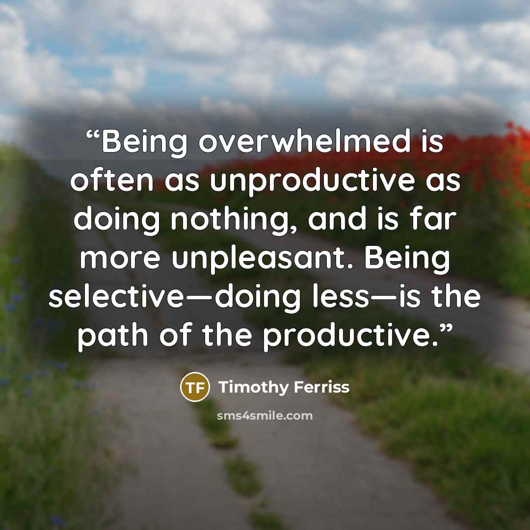 “Being overwhelmed is often as unproductive as doing nothing, and is far more unpleasant. Being selective—doing less—is the path of the productive.” quote by Timothy Ferriss