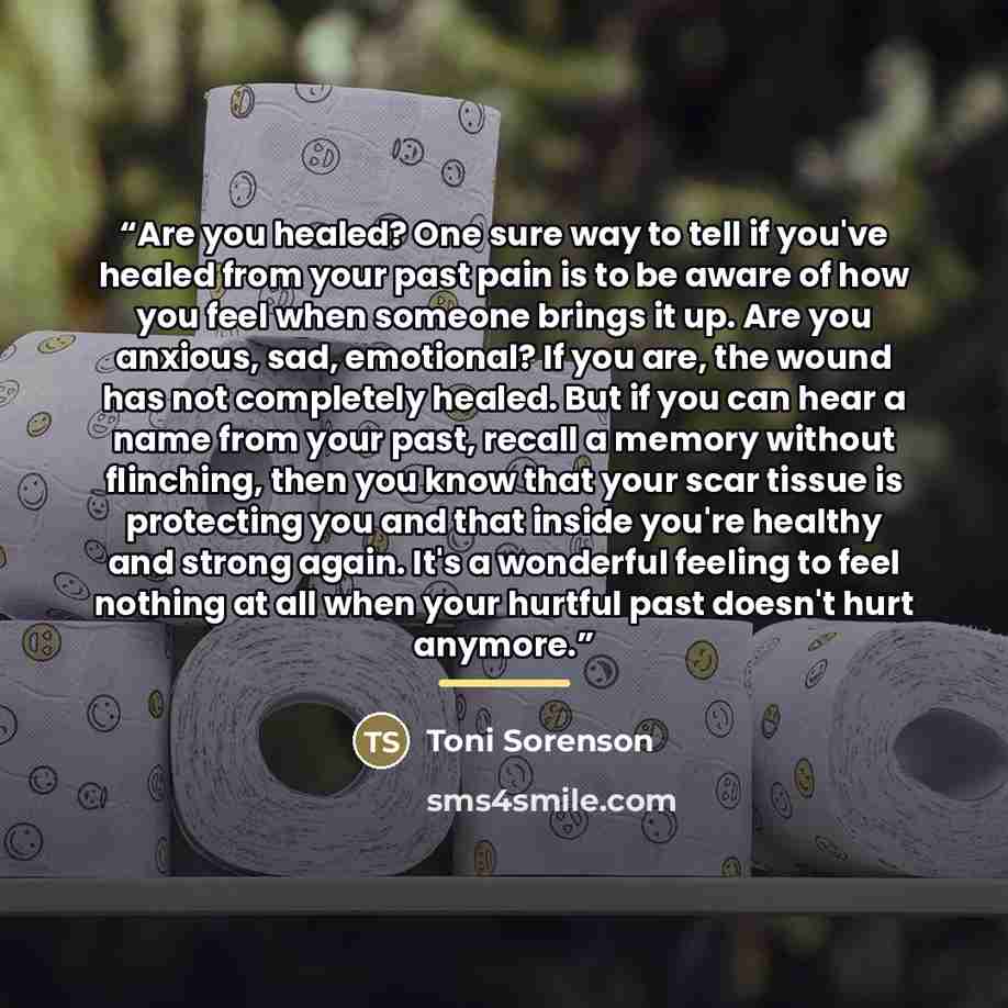 “Are you healed? One sure way to tell if you've healed from your past pain is to be aware of how you feel when someone brings it up. Are you anxious, sad, emotional? If you are, the wound has not completely healed. But if you can hear a name from your past, recall a memory without flinching, then…” quote by Toni Sorenson