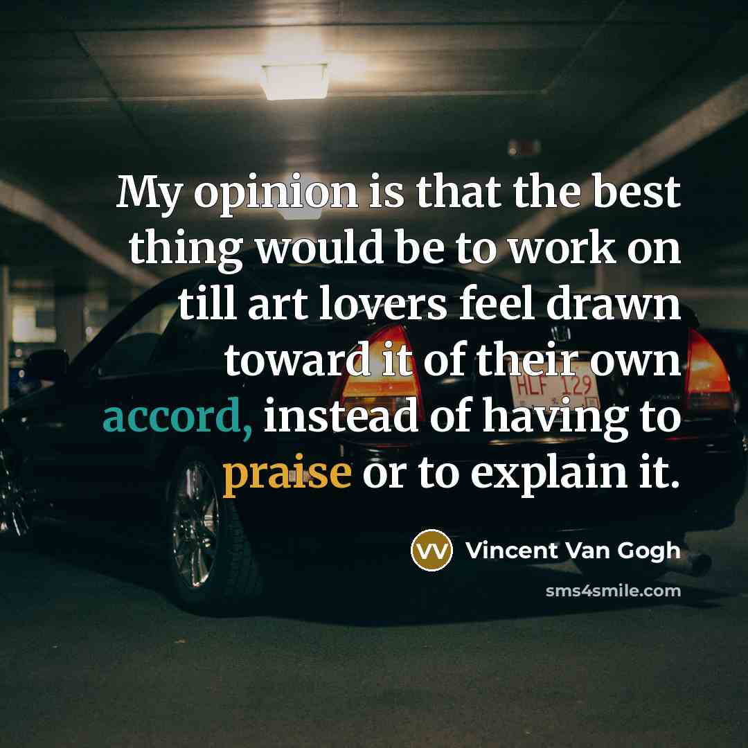 “My opinion is that the best thing would be to work on till art lovers feel drawn toward it of their own accord, instead of having to praise or to explain it.” quote by Vincent Van Gogh