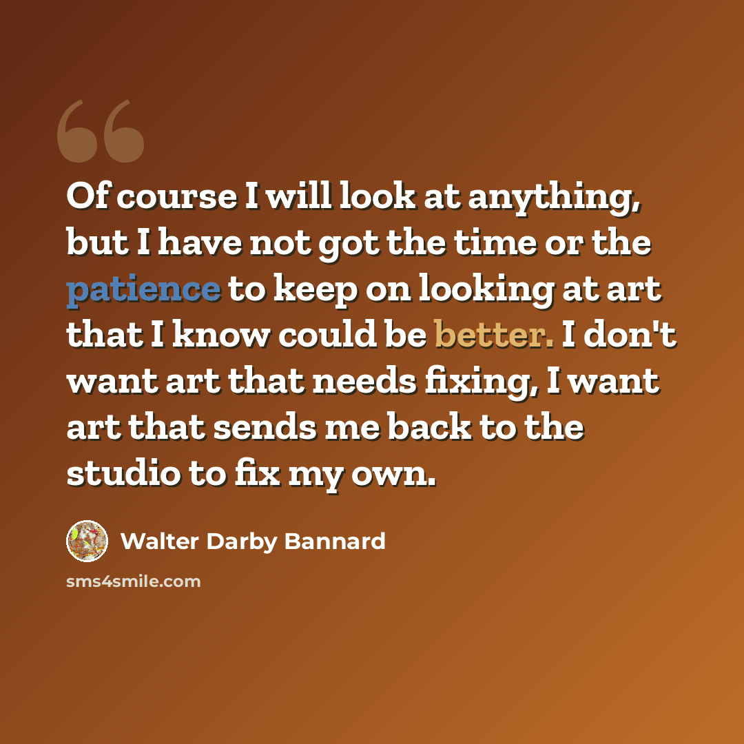 “Of course I will look at anything, but I have not got the time or the patience to keep on looking at art that I know could be better. I don't want art that needs fixing, I want art that sends me back to the studio to fix my own.” quote by Walter Darby Bannard