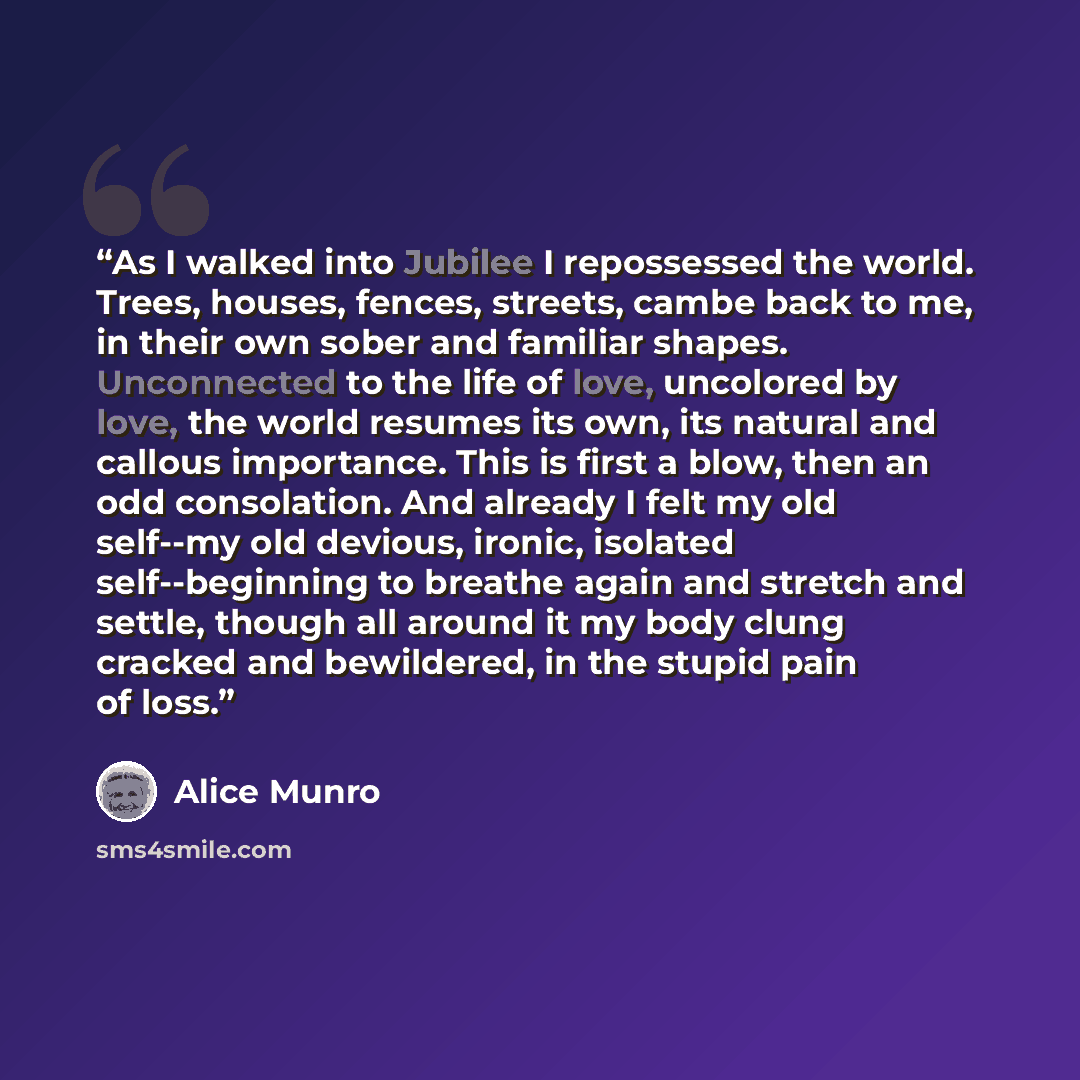 “As I walked into Jubilee I repossessed the world. Trees, houses, fences, streets, cambe back to me, in their own sober and familiar shapes. Unconnected to the life of love, uncolored by love, the world resumes its own, its natural and callous importance. This is first a blow, then an odd…” quote by Alice Munro