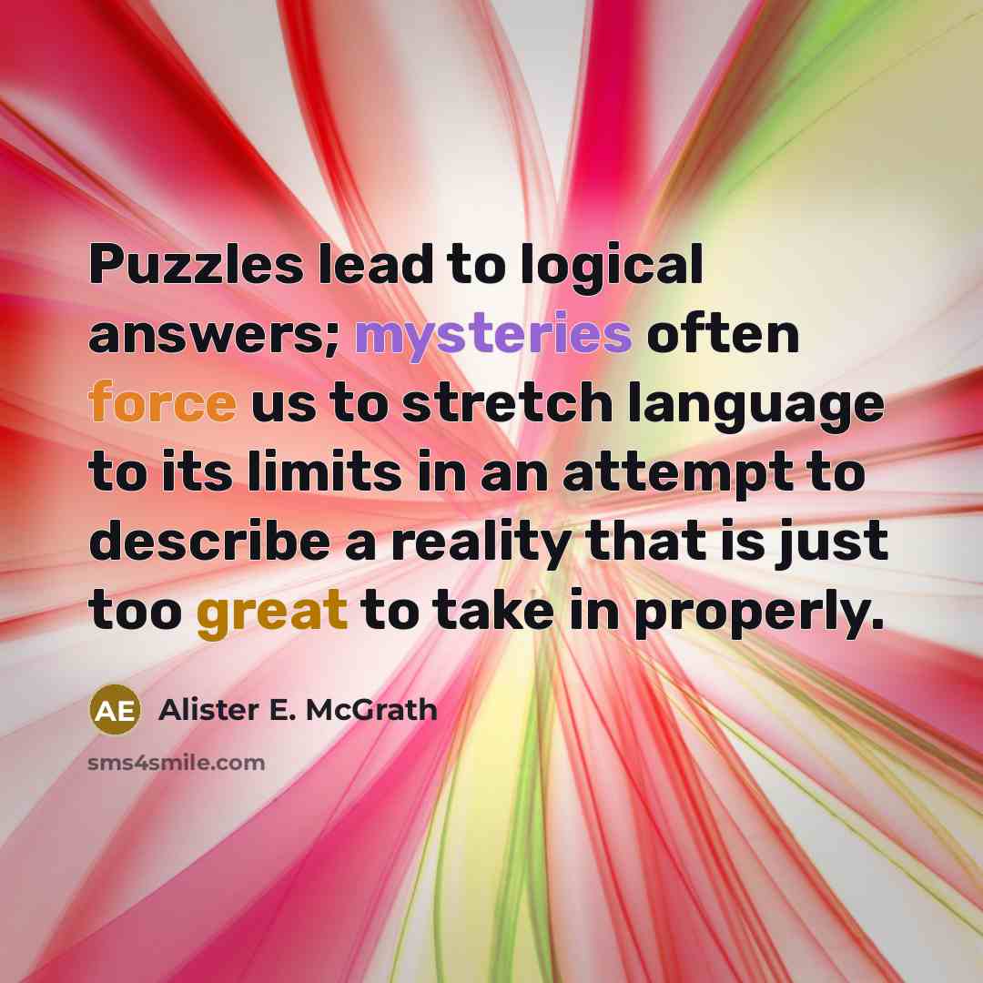 “Puzzles lead to logical answers; mysteries often force us to stretch language to its limits in an attempt to describe a reality that is just too great to take in properly.” quote by Alister E. McGrath