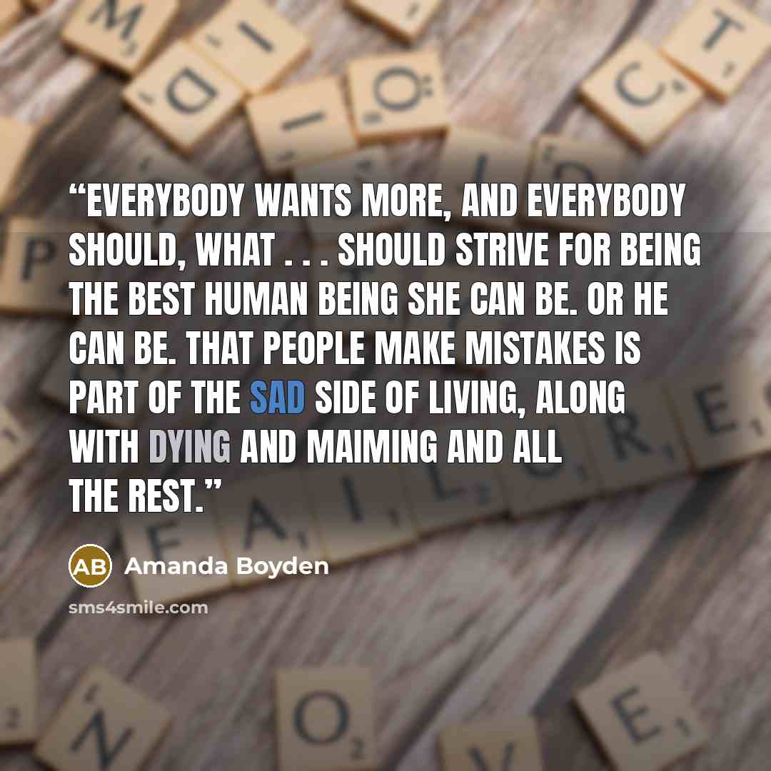 “Everybody wants more, and everybody should, what . . . should strive for being the best human being she can be. Or he can be. That people make mistakes is part of the sad side of living, along with dying and maiming and all the rest.” quote by Amanda Boyden