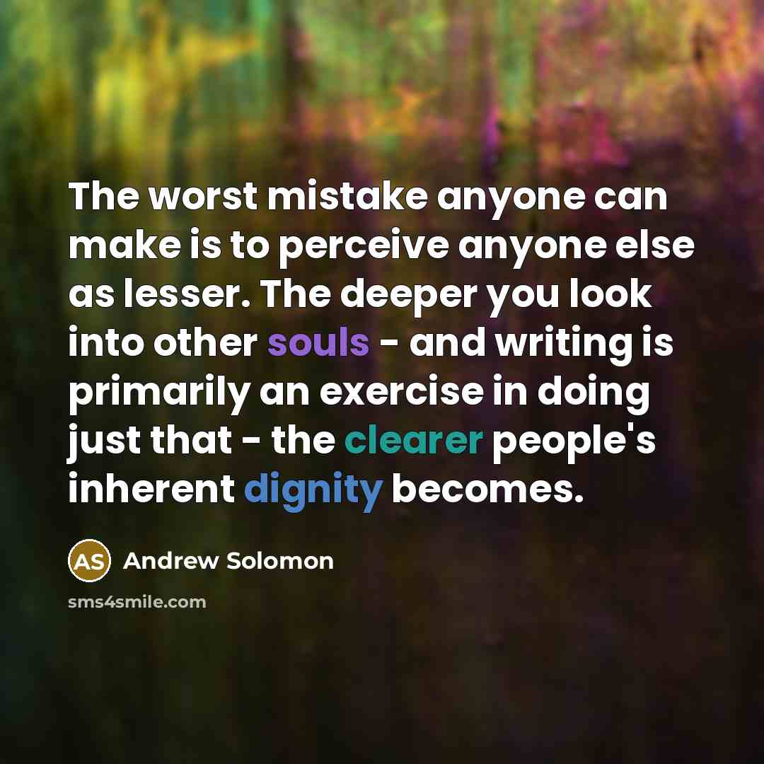 “The worst mistake anyone can make is to perceive anyone else as lesser. The deeper you look into other souls - and writing is primarily an exercise in doing just that - the clearer people's inherent dignity becomes.” quote by Andrew Solomon