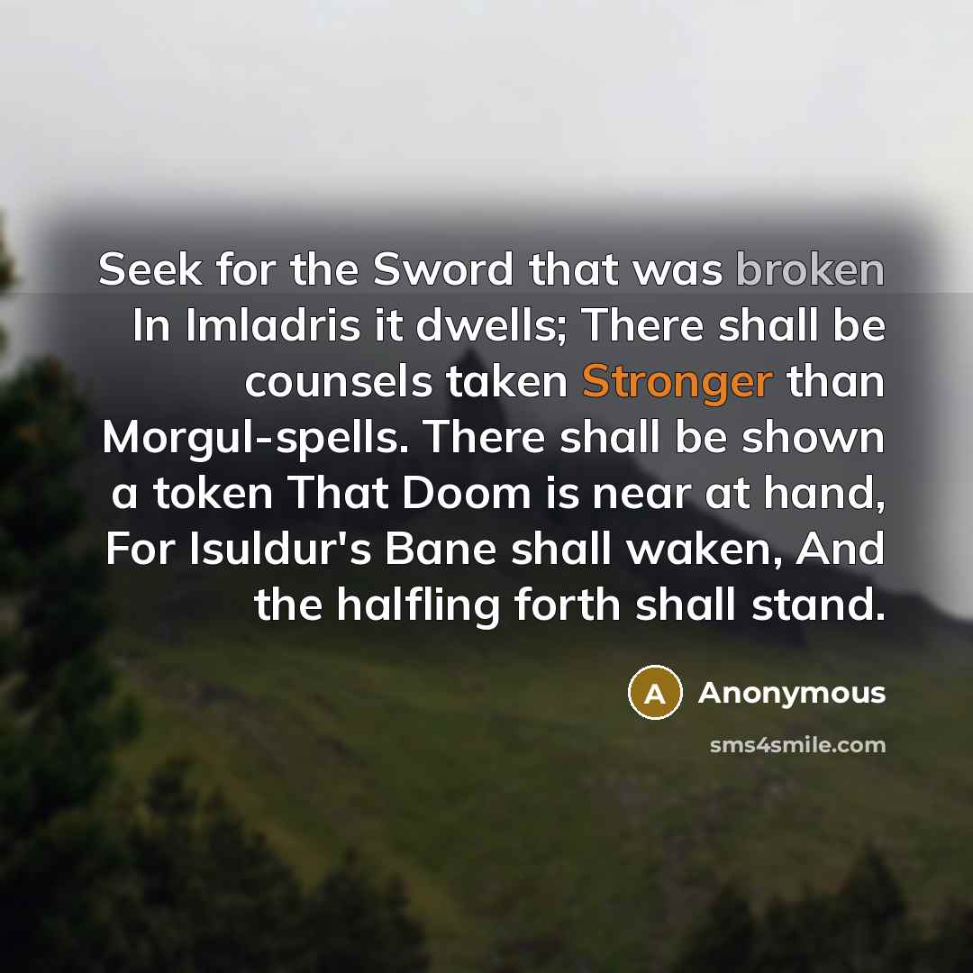 “Seek for the Sword that was broken In Imladris it dwells; There shall be counsels taken Stronger than Morgul-spells. There shall be shown a token That Doom is near at hand, For Isuldur's Bane shall waken, And the halfling forth shall stand.” quote by Anonymous