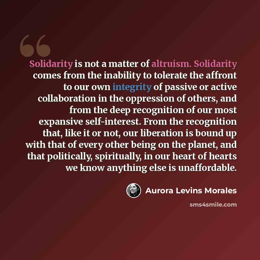 “Solidarity is not a matter of altruism. Solidarity comes from the inability to tolerate the affront to our own integrity of passive or active collaboration in the oppression of others, and from the deep recognition of our most expansive self-interest. From the recognition that, like it or not, our…” quote by Aurora Levins Morales