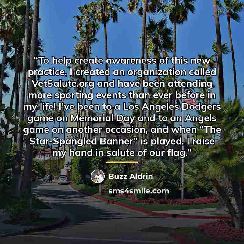 “To help create awareness of this new practice, I created an organization called VetSalute.​org and have been attending more sporting events than ever before in my life! I’ve been to a Los Angeles Dodgers game on Memorial Day and to an Angels game on another occasion, and when “The Star-Spangled…” quote by Buzz Aldrin