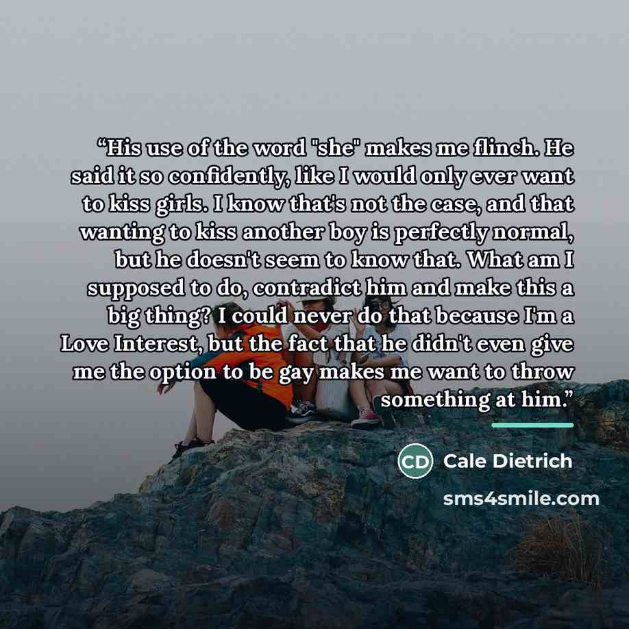 “His use of the word "she" makes me flinch. He said it so confidently, like I would only ever want to kiss girls. I know that's not the case, and that wanting to kiss another boy is perfectly normal, but he doesn't seem to know that. What am I supposed to do, contradict him and make this a big…” quote by Cale Dietrich