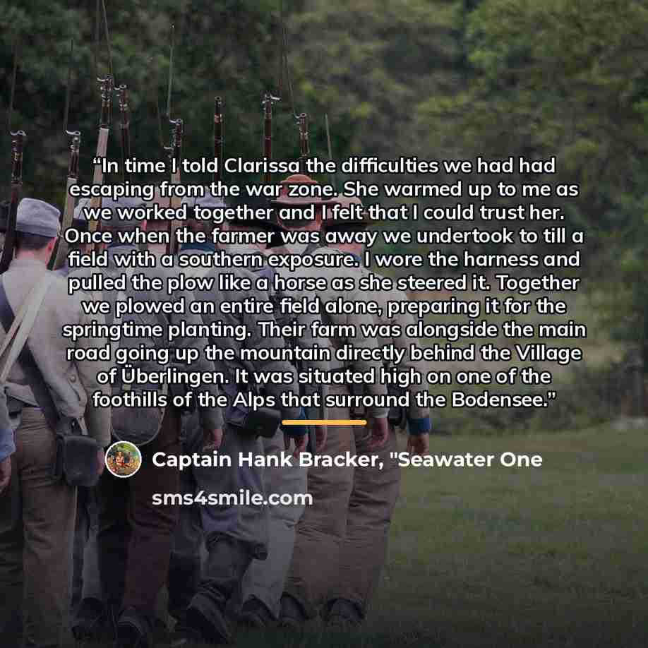 “In time I told Clarissa the difficulties we had had escaping from the war zone. She warmed up to me as we worked together and I felt that I could trust her. Once when the farmer was away we undertook to till a field with a southern exposure. I wore the harness and pulled the plow like a horse as…” quote by Captain Hank Bracker, "Seawater One