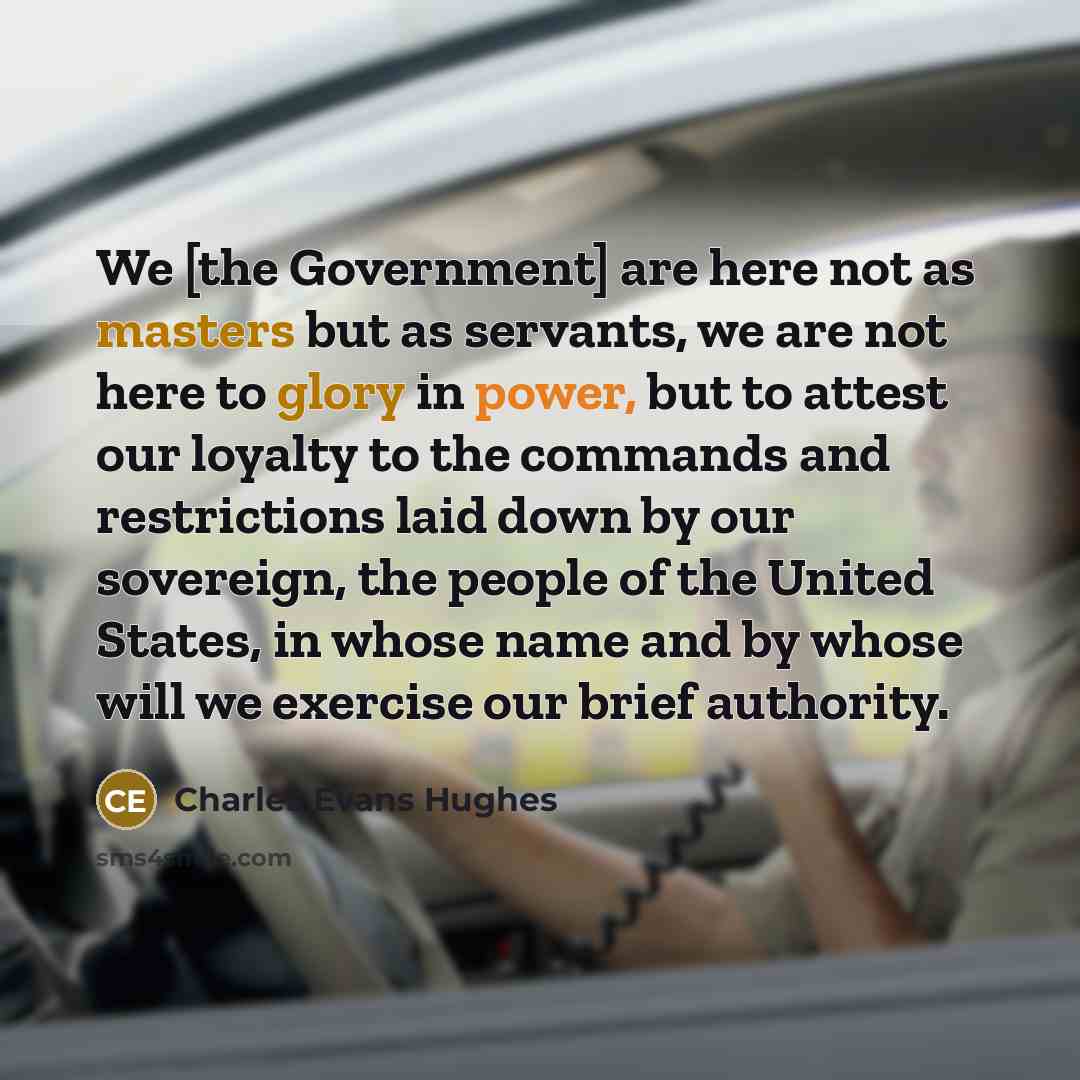 “We [the Government] are here not as masters but as servants, we are not here to glory in power, but to attest our loyalty to the commands and restrictions laid down by our sovereign, the people of the United States, in whose name and by whose will we exercise our brief authority.” quote by Charles Evans Hughes