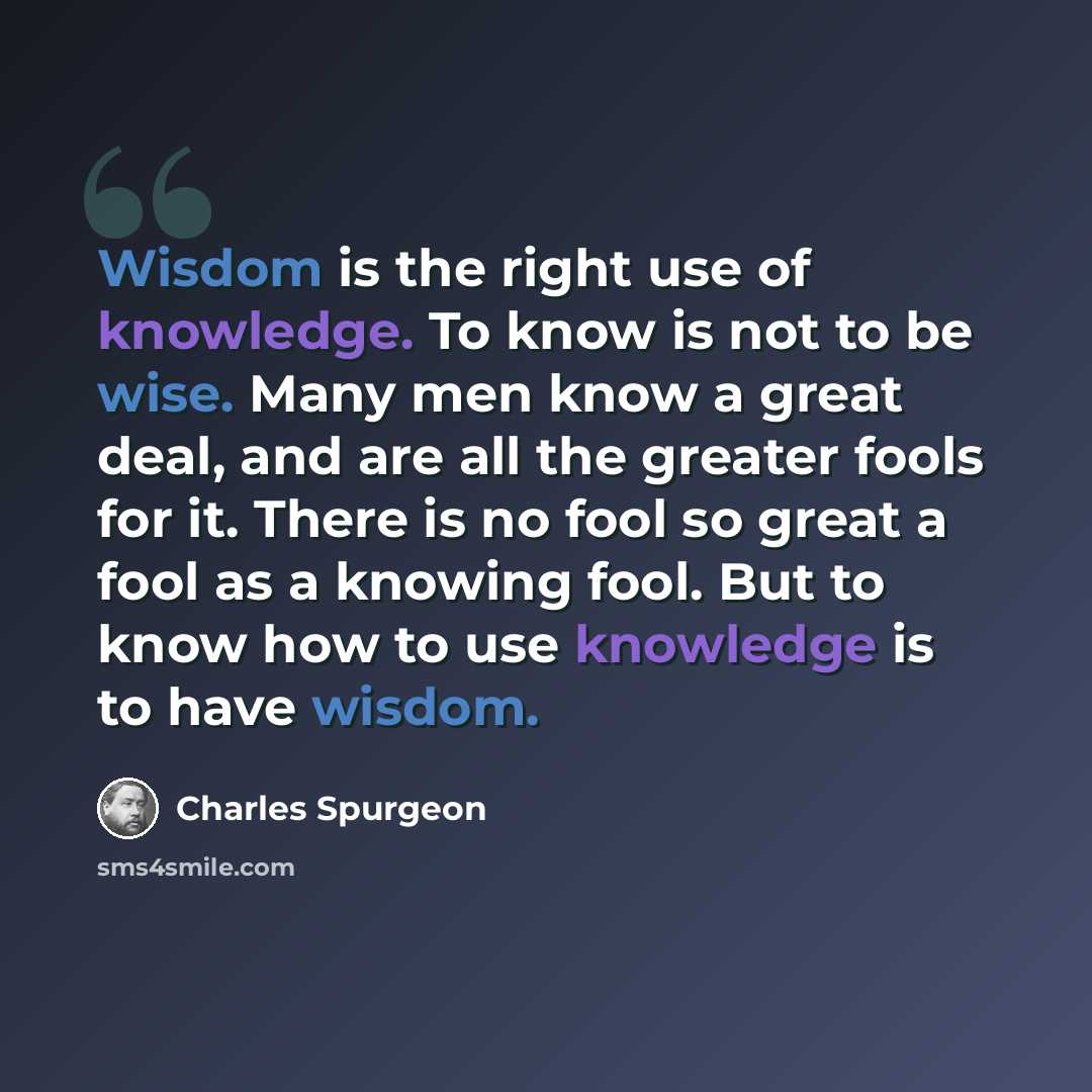 “Wisdom is the right use of knowledge. To know is not to be wise. Many men know a great deal, and are all the greater fools for it. There is no fool so great a fool as a knowing fool. But to know how to use knowledge is to have wisdom.” quote by Charles Spurgeon