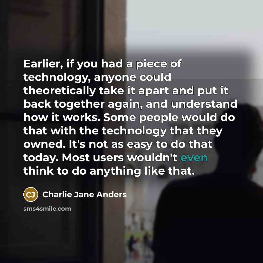 “Earlier, if you had a piece of technology, anyone could theoretically take it apart and put it back together again, and understand how it works. Some people would do that with the technology that they owned. It's not as easy to do that today. Most users wouldn't even think to do anything like that.” quote by Charlie Jane Anders