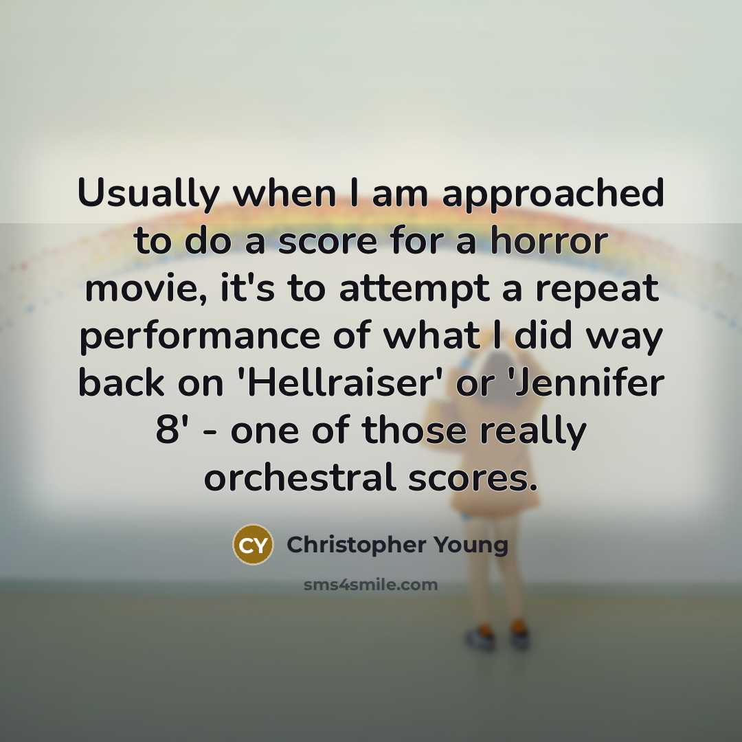 “Usually when I am approached to do a score for a horror movie, it's to attempt a repeat performance of what I did way back on 'Hellraiser' or 'Jennifer 8' - one of those really orchestral scores.” quote by Christopher Young