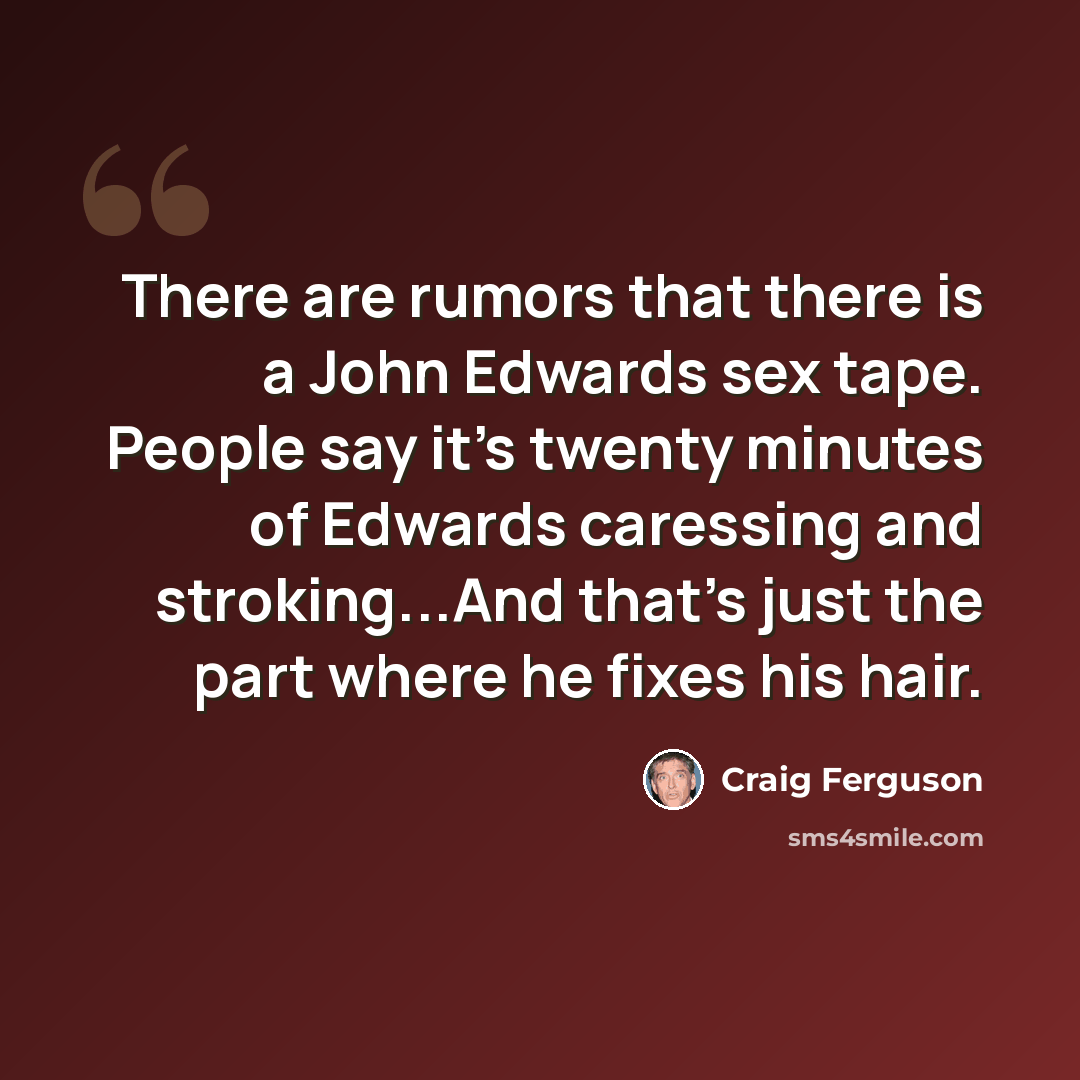 “There are rumors that there is a John Edwards sex tape. People say it's twenty minutes of Edwards caressing and stroking...And that's just the part where he fixes his hair.” quote by Craig Ferguson