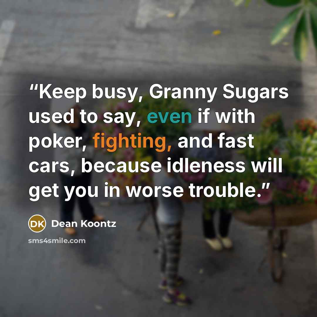 “Keep busy, Granny Sugars used to say, even if with poker, fighting, and fast cars, because idleness will get you in worse trouble.” quote by Dean Koontz