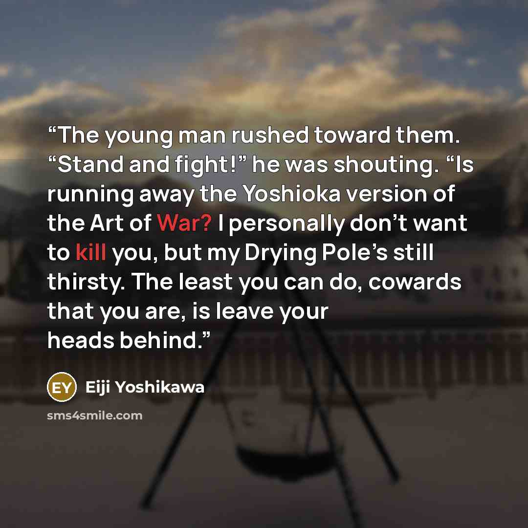 “The young man rushed toward them. “Stand and fight!” he was shouting. “Is running away the Yoshioka version of the Art of War? I personally don’t want to kill you, but my Drying Pole’s still thirsty. The least you can do, cowards that you are, is leave your heads behind.” quote by Eiji Yoshikawa