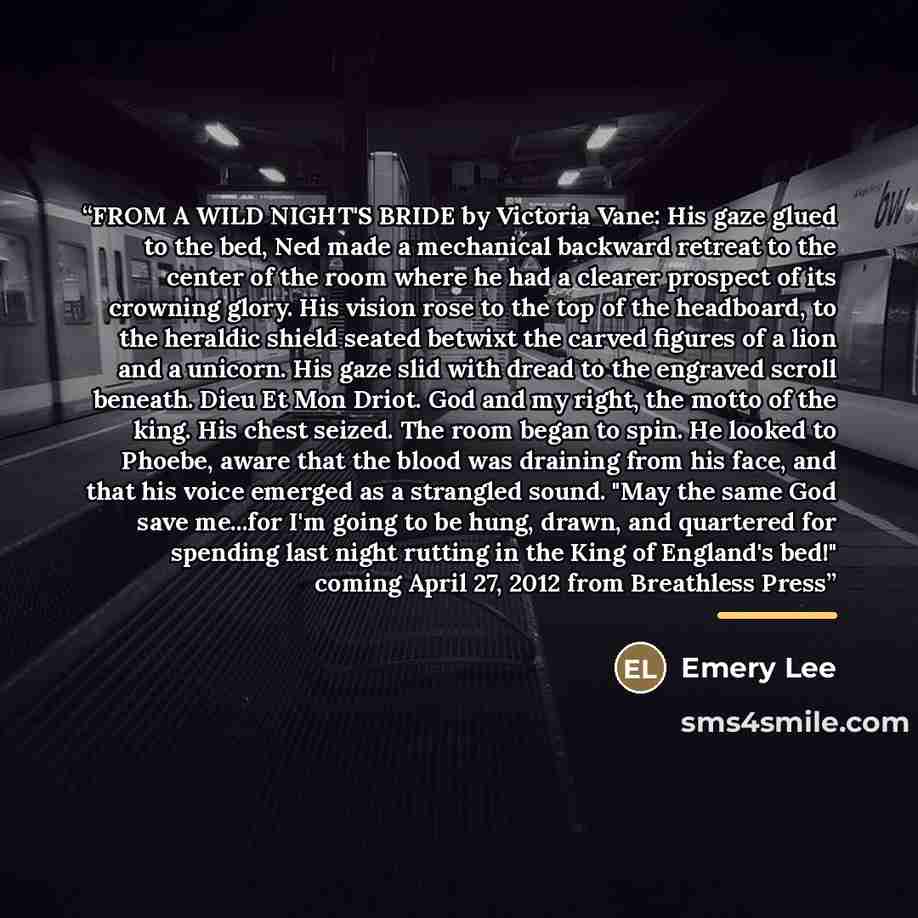 “FROM A WILD NIGHT'S BRIDE by Victoria Vane: His gaze glued to the bed, Ned made a mechanical backward retreat to the center of the room where he had a clearer prospect of its crowning glory. His vision rose to the top of the headboard, to the heraldic shield seated betwixt the carved figures of a…” quote by Emery Lee