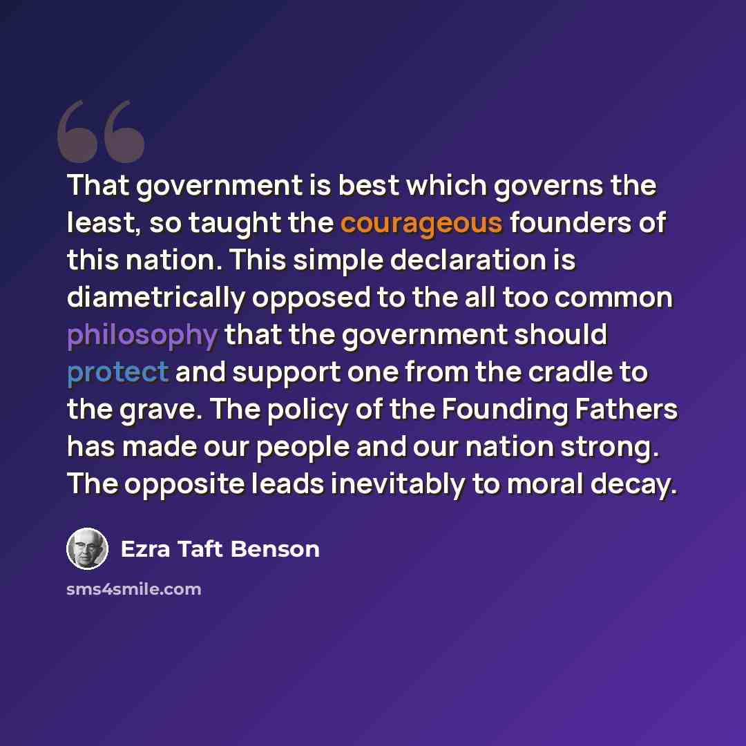 “That government is best which governs the least, so taught the courageous founders of this nation. This simple declaration is diametrically opposed to the all too common philosophy that the government should protect and support one from the cradle to the grave. The policy of the Founding Fathers…” quote by Ezra Taft Benson