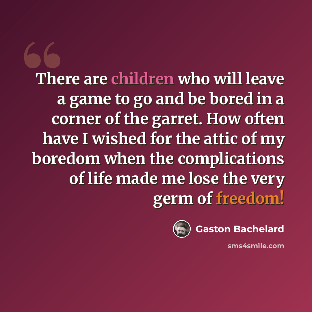 “There are children who will leave a game to go and be bored in a corner of the garret. How often have I wished for the attic of my boredom when the complications of life made me lose the very germ of freedom!” quote by Gaston Bachelard