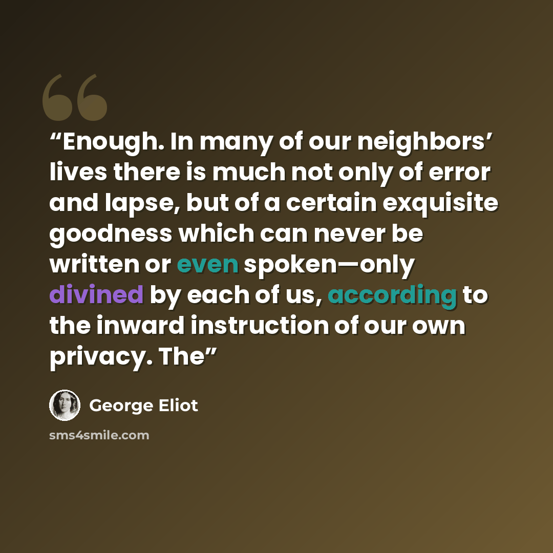 “Enough. In many of our neighbors’ lives there is much not only of error and lapse, but of a certain exquisite goodness which can never be written or even spoken—only divined by each of us, according to the inward instruction of our own privacy. The” quote by George Eliot