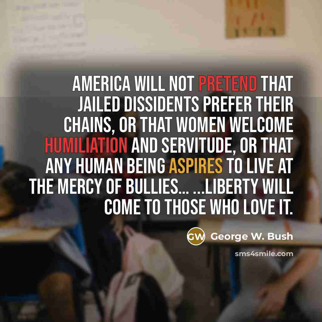“America will not pretend that jailed dissidents prefer their chains, or that women welcome humiliation and servitude, or that any human being aspires to live at the mercy of bullies… ...Liberty will come to those who love it.” quote by George W. Bush