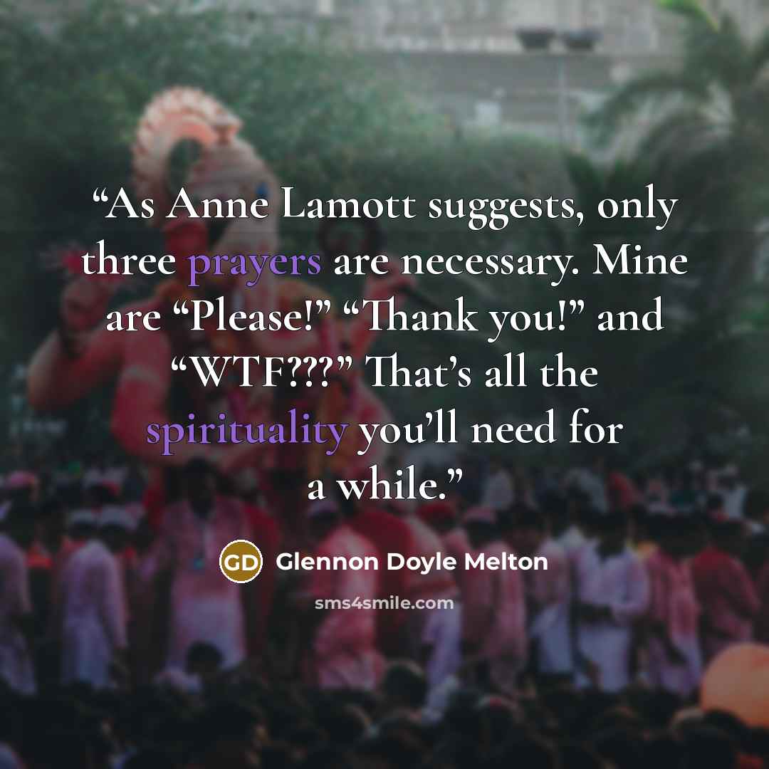 “As Anne Lamott suggests, only three prayers are necessary. Mine are “Please!” “Thank you!” and “WTF???” That’s all the spirituality you’ll need for a while.” quote by Glennon Doyle Melton
