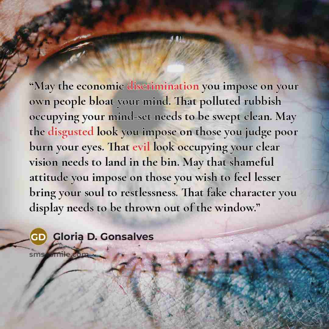 “May the economic discrimination you impose on your own people bloat your mind. That polluted rubbish occupying your mind-set needs to be swept clean. May the disgusted look you impose on those you judge poor burn your eyes. That evil look occupying your clear vision needs to land in the bin. May…” quote by Gloria D. Gonsalves