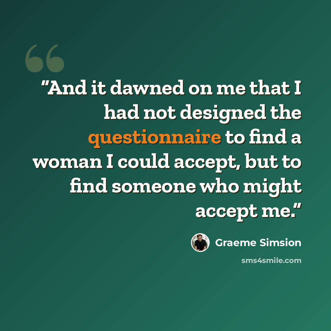 “And it dawned on me that I had not designed the questionnaire to find a woman I could accept, but to find someone who might accept me.” quote by Graeme Simsion