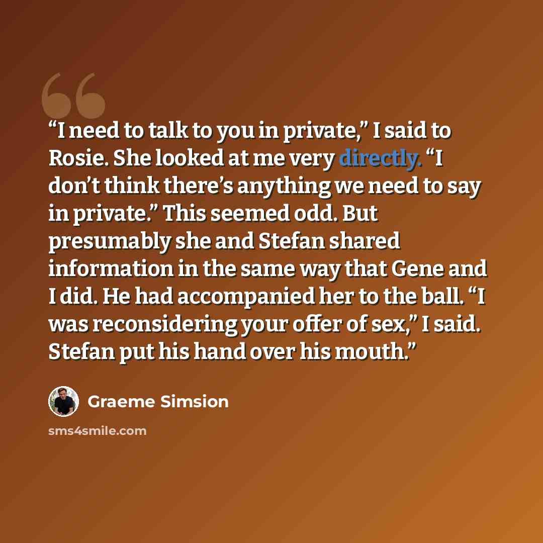 “I need to talk to you in private,” I said to Rosie. She looked at me very directly. “I don’t think there’s anything we need to say in private.” This seemed odd. But presumably she and Stefan shared information in the same way that Gene and I did. He had accompanied her to the ball. “I was…” quote by Graeme Simsion