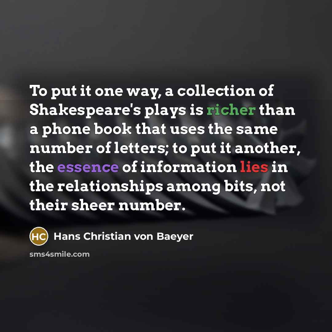 “To put it one way, a collection of Shakespeare's plays is richer than a phone book that uses the same number of letters; to put it another, the essence of information lies in the relationships among bits, not their sheer number.” quote by Hans Christian von Baeyer