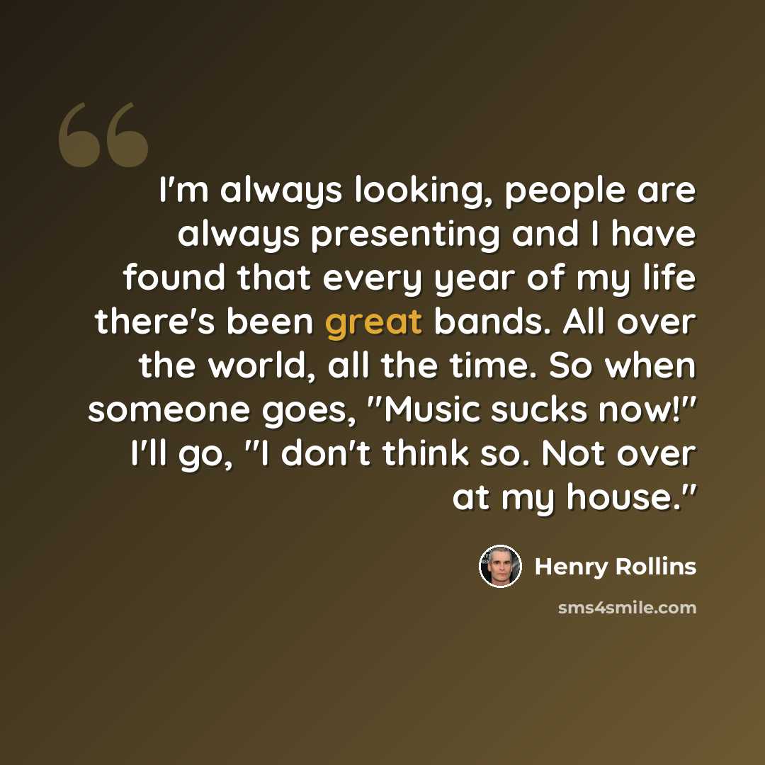“I'm always looking, people are always presenting and I have found that every year of my life there's been great bands. All over the world, all the time. So when someone goes, "Music sucks now!" I'll go, "I don't think so. Not over at my house."” quote by Henry Rollins