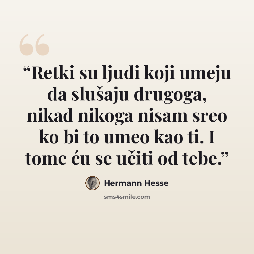 “Retki su ljudi koji umeju da slušaju drugoga, nikad nikoga nisam sreo ko bi to umeo kao ti. I tome ću se učiti od tebe.” quote by Hermann Hesse
