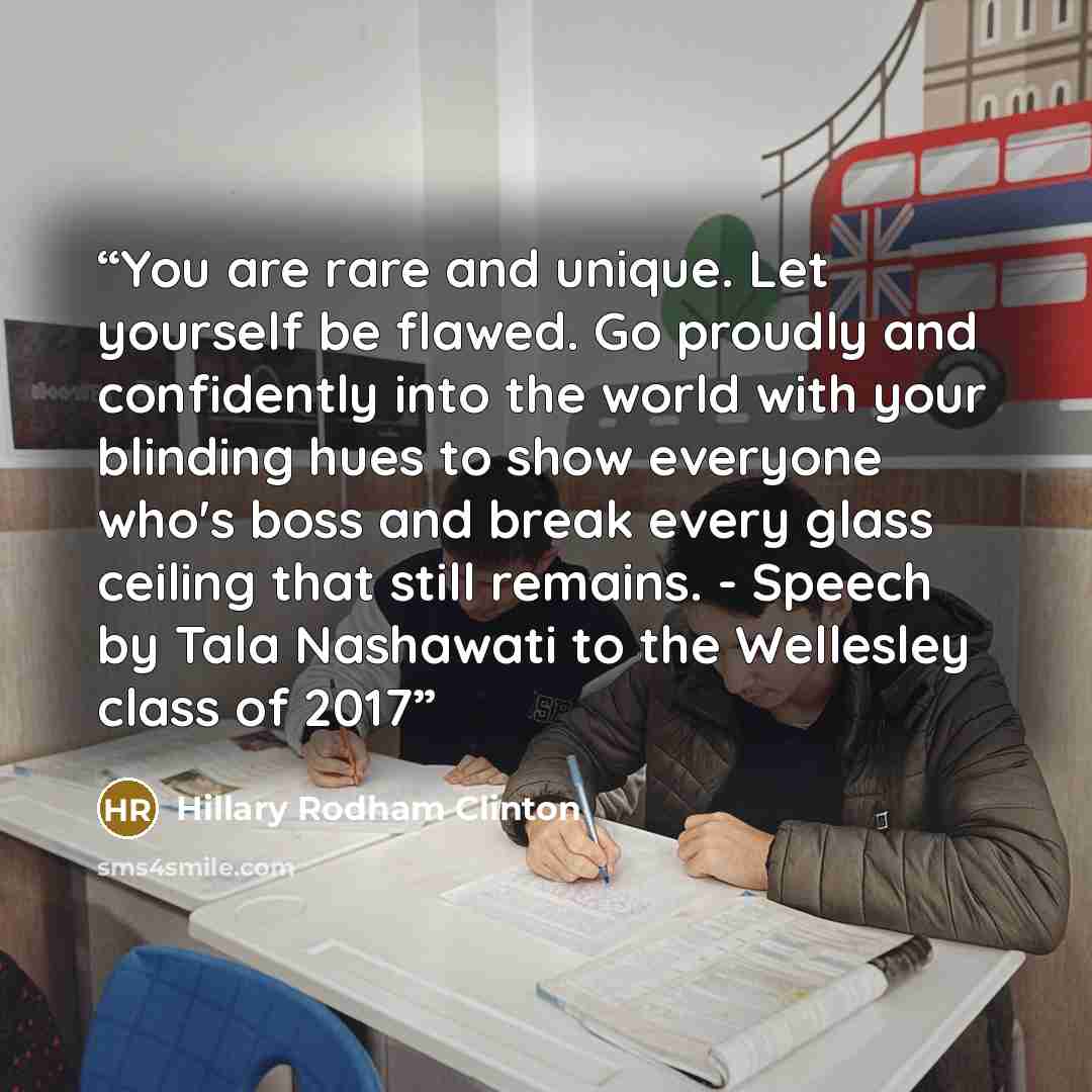 “You are rare and unique. Let yourself be flawed. Go proudly and confidently into the world with your blinding hues to show everyone who's boss and break every glass ceiling that still remains. - Speech by Tala Nashawati to the Wellesley class of 2017” quote by Hillary Rodham Clinton