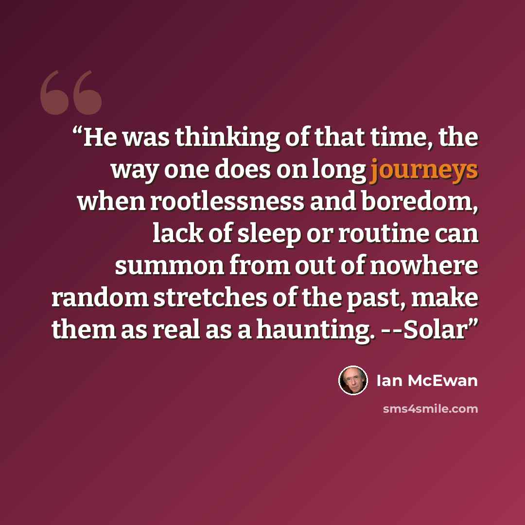 “He was thinking of that time, the way one does on long journeys when rootlessness and boredom, lack of sleep or routine can summon from out of nowhere random stretches of the past, make them as real as a haunting. --Solar” quote by Ian McEwan