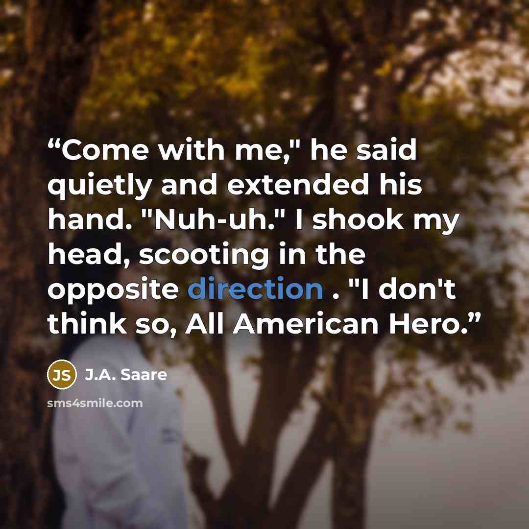 “Come with me," he said quietly and extended his hand. "Nuh-uh." I shook my head, scooting in the opposite direction . "I don't think so, All American Hero.” quote by J.A. Saare