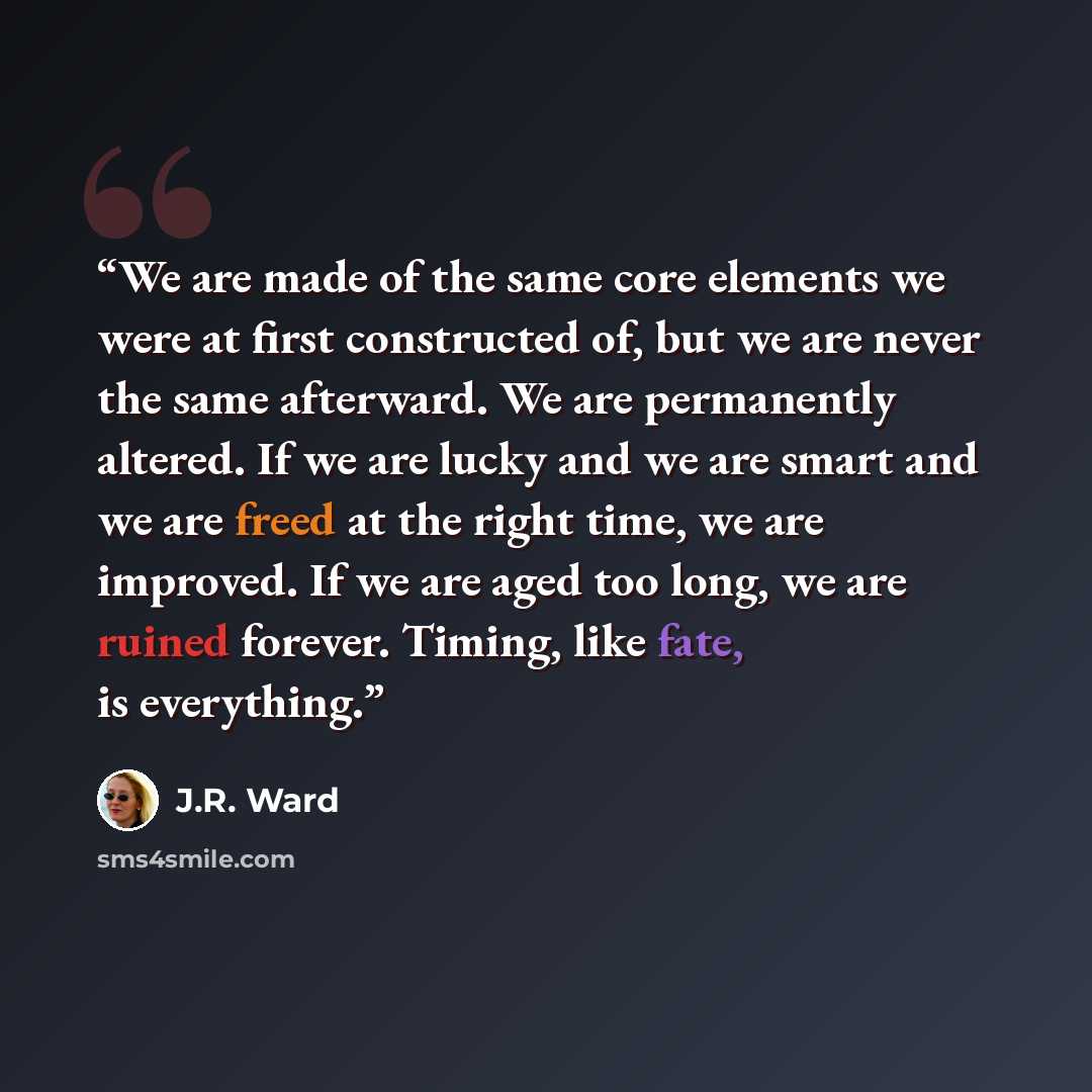 “We are made of the same core elements we were at first constructed of, but we are never the same afterward. We are permanently altered. If we are lucky and we are smart and we are freed at the right time, we are improved. If we are aged too long, we are ruined forever. Timing, like fate, is…” quote by J.R. Ward