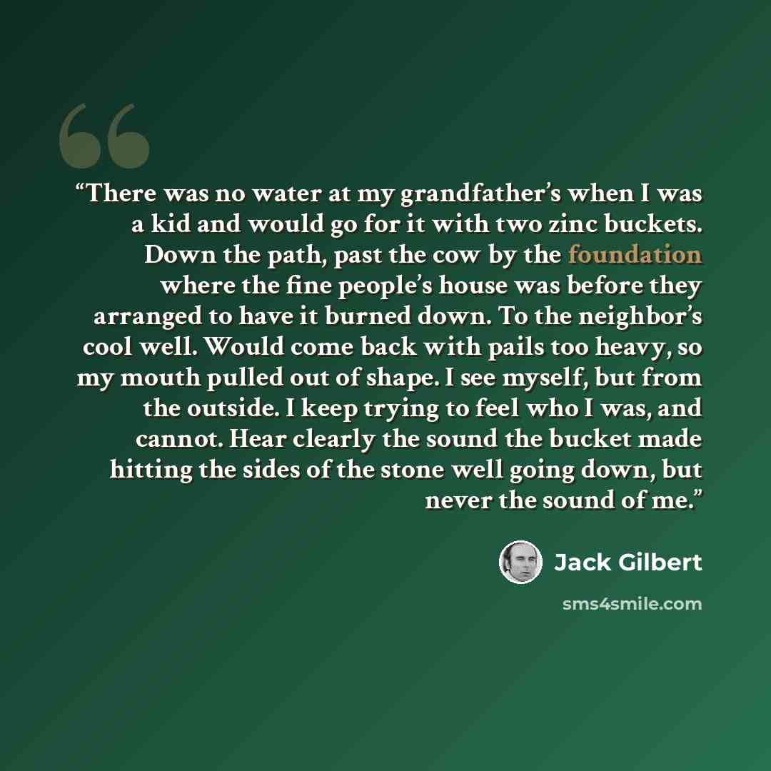 “There was no water at my grandfather’s when I was a kid and would go for it with two zinc buckets. Down the path, past the cow by the foundation where the fine people’s house was before they arranged to have it burned down. To the neighbor’s cool well. Would come back with pails too heavy, so my…” quote by Jack Gilbert