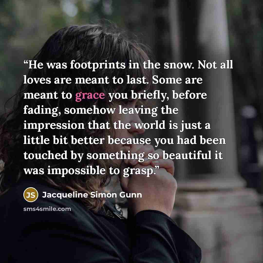 “He was footprints in the snow. Not all loves are meant to last. Some are meant to grace you briefly, before fading, somehow leaving the impression that the world is just a little bit better because you had been touched by something so beautiful it was impossible to grasp.” quote by Jacqueline Simon Gunn