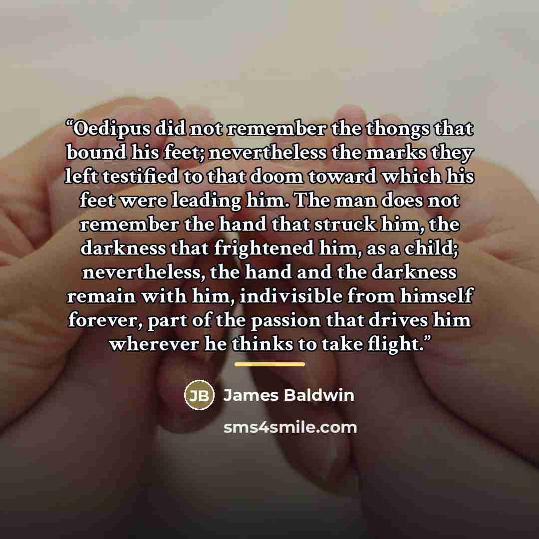 “Oedipus did not remember the thongs that bound his feet; nevertheless the marks they left testified to that doom toward which his feet were leading him. The man does not remember the hand that struck him, the darkness that frightened him, as a child; nevertheless, the hand and the darkness remain…” quote by James Baldwin