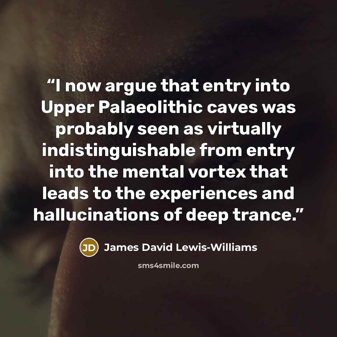 “I now argue that entry into Upper Palaeolithic caves was probably seen as virtually indistinguishable from entry into the mental vortex that leads to the experiences and hallucinations of deep trance.” quote by James David Lewis-Williams