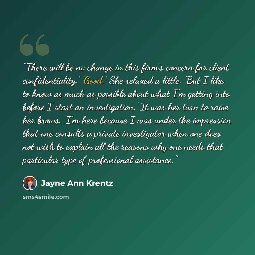 “There will be no change in this firm's concern for client confidentiality.' 'Good.' She relaxed a little. 'But I like to know as much as possible about what I'm getting into before I start an investigation.' It was her turn to raise her brows. 'I'm here because I was under the impression that one…” quote by Jayne Ann Krentz