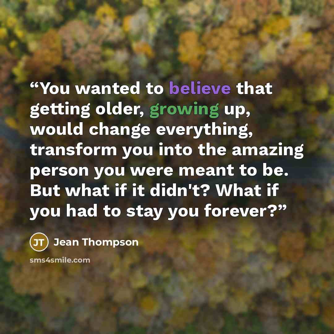 “You wanted to believe that getting older, growing up, would change everything, transform you into the amazing person you were meant to be. But what if it didn't? What if you had to stay you forever?” quote by Jean Thompson