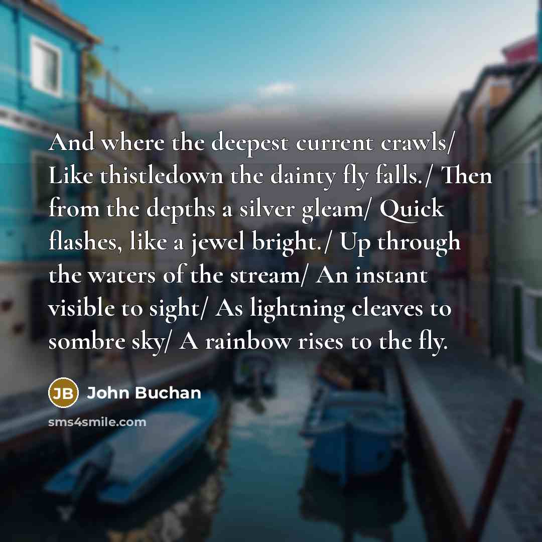 “And where the deepest current crawls/ Like thistledown the dainty fly falls./ Then from the depths a silver gleam/ Quick flashes, like a jewel bright./ Up through the waters of the stream/ An instant visible to sight/ As lightning cleaves to sombre sky/ A rainbow rises to the fly.” quote by John Buchan
