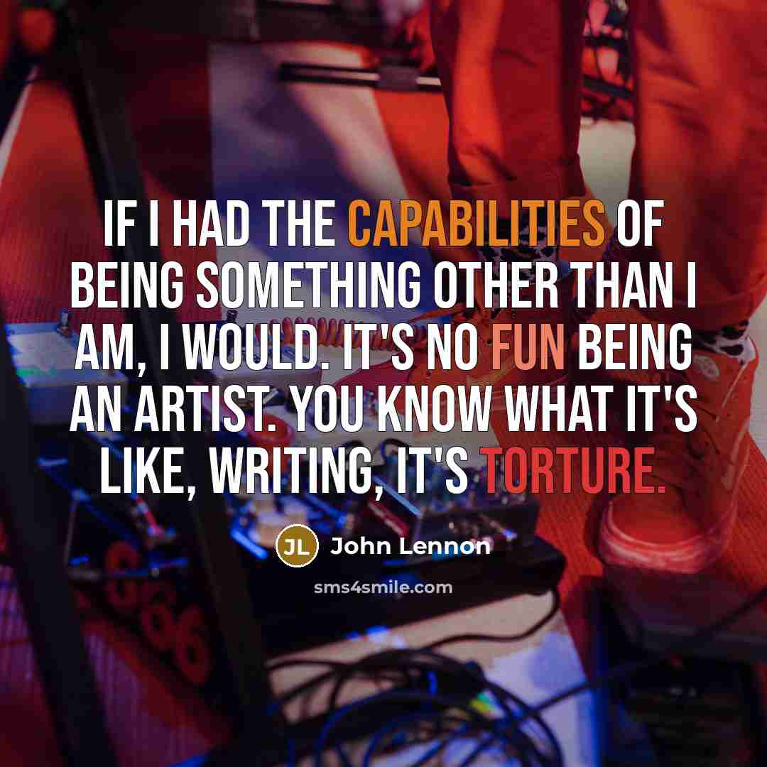 “If I had the capabilities of being something other than I am, I would. It's no fun being an artist. You know what it's like, writing, it's torture.” quote by John Lennon