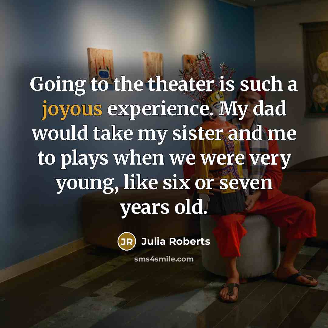 “Going to the theater is such a joyous experience. My dad would take my sister and me to plays when we were very young, like six or seven years old.” quote by Julia Roberts