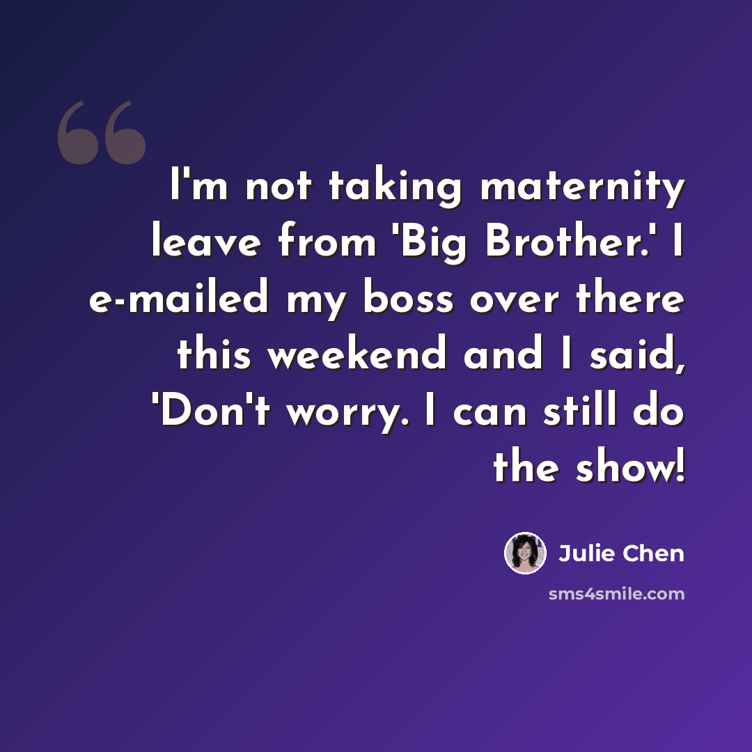 “I'm not taking maternity leave from 'Big Brother.' I e-mailed my boss over there this weekend and I said, 'Don't worry. I can still do the show!” quote by Julie Chen