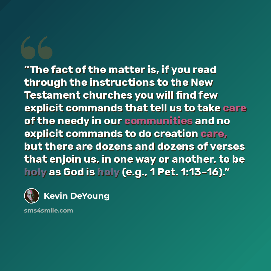 “The fact of the matter is, if you read through the instructions to the New Testament churches you will find few explicit commands that tell us to take care of the needy in our communities and no explicit commands to do creation care, but there are dozens and dozens of verses that enjoin us, in one…” quote by Kevin DeYoung