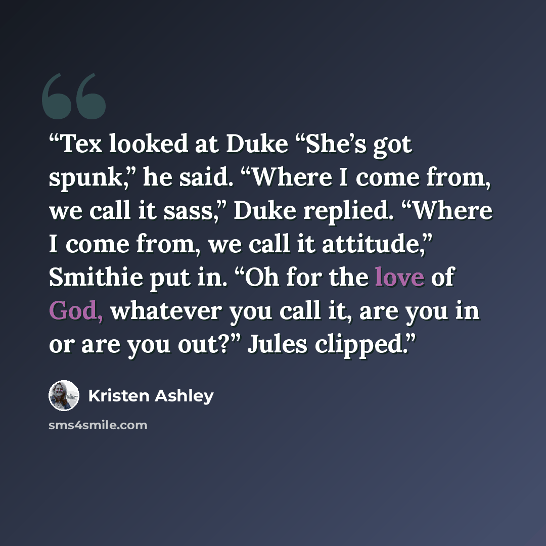 “Tex looked at Duke “She’s got spunk,” he said. “Where I come from, we call it sass,” Duke replied. “Where I come from, we call it attitude,” Smithie put in. “Oh for the love of God, whatever you call it, are you in or are you out?” Jules clipped.” quote by Kristen Ashley